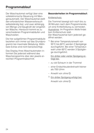 Programmablauf
Der Waschautomat verfügt über eine       Besonderheiten im Programmablauf:
vollelektronische Steuerung mit Men-
                                         Knitterschutz:
genautomatik. Der Waschautomat stellt
den erforderlichen Wasserverbrauch       Die Trommel bewegt sich noch bis zu
selbstständig fest, und zwar abhängig    30 Minuten nach dem Programmende,
von Menge und Saugkraft der eingefüll-   um eine Knitterbildung zu vermeiden.
ten Wäsche. Hierdurch kommt es zu        Ausnahme: Im Programm Wolle findet
verschiedenen Programmabläufen und       kein Knitterschutz statt.
Waschzeiten.                             Der Waschautomat kann jederzeit ge-
                                         öffnet werden.
Die hier aufgeführten Programmabläufe
                                         1)
beziehen sich immer auf das Grundpro-         Bei einer Temperaturanwahl von
gramm bei maximaler Beladung. Wähl-           95°C bis 60°C werden 2 Spülgänge
bare Extras sind nicht berücksichtigt.        durchgeführt. Bei einer Temperatur-
                                              wahl unter 60°C werden 3 Spülgän-
Das Display Ihres Waschautomaten in-
                                              ge durchgeführt.
formiert Sie jederzeit während des
Waschprogramms über den jeweils er-           Ein dritter oder vierter Spülgang er-
reichten Programmabschnitt.                   folgt bei:
                                         – zu viel Schaum in der Trommel
                                         – einer Endschleuderdrehzahl kleiner
                                           als 700 U/min
                                         – Anwahl von ohne u
                                         2)
                                              Ein dritter Spülgang erfolgt bei:
                                              Anwahl von ohne u




24
 