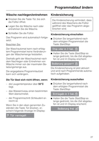 Programmablauf ändern

Wäsche nachlegen/entnehmen               Kindersicherung
^ Drücken Sie die Taste Tür, bis sich     Die Kindersicherung verhindert, dass
  die Fülltür öffnet.                     während des Waschens die Fülltür
^ Legen Sie die Wäsche nach oder          geöffnet oder das Programm abge-
  entnehmen Sie die Wäsche.               brochen wird.
^ Schließen Sie die Fülltür.             Kindersicherung einschalten
Das Programm wird automatisch fortge-    ^ Drücken Sie langanhaltend nach
setzt.                                     dem erfolgten Programmstart die
Beachten Sie:                              Taste Start/Stop.
Der Waschautomat kann nach erfolg-        Stop oder in 3 Sek. 0
tem Programmstart keine Veränderun-
gen der Wäschemenge feststellen.         ^ Halten Sie die Taste Start/Stop so
                                           lange gedrückt, bis die Zeit abgelau-
Deshalb geht der Waschautomat nach         fen ist und im Display erscheint:
dem Nachlegen oder Entnehmen von
Wäsche immer von der maximalen Be-        Bedienung gesperrt 0
ladungsmenge aus.                        Die Kindersicherung ist jetzt aktiviert
Die angegebene Programmlaufzeit          und wird nach Programmende automa-
kann sich verlängern.                    tisch aufgehoben.

Die Tür lässt sich nicht öffnen, wenn:   Kindersicherung ausschalten
– die Laugentemperatur über 55°C         ^ Drücken Sie langanhaltend nach
  liegt.                                   dem erfolgten Programmstart die
                                           Taste Start/Stop.
– das Wasserniveau einen bestimmten
  Wert überschreitet.                      Entriegeln in 3 Sek. 0

– der Programmschritt Schleudern er-     ^ Halten Sie die Taste Start/Stop so
  reicht ist.                              lange gedrückt, bis die Zeit abgelau-
Wenn Sie in den oben genannten Zu-         fen ist und im Display erscheint:
ständen die Taste Tür drücken, er-             Bedienung frei 1
scheint folgende Anzeige im Display:

 ! Tür verriegelt




                                                                              27
 