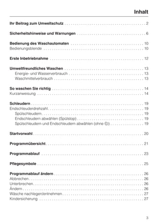 Inhalt

Ihr Beitrag zum Umweltschutz . . . . . . . . . . . . . . . . . . . . . . . . . . . . . . . . . . . . . . . 2

Sicherheitshinweise und Warnungen . . . . . . . . . . . . . . . . . . . . . . . . . . . . . . . . . 6

Bedienung des Waschautomaten . . . . . . . . . . . . . . . . . . . . . . . . . . . . . . . . . . . 10
Bedienungsblende . . . . . . . . . . . . . . . . . . . . . . . . . . . . . . . . . . . . . . . . . . . . . . . . 10

Erste Inbetriebnahme . . . . . . . . . . . . . . . . . . . . . . . . . . . . . . . . . . . . . . . . . . . . . 12

Umweltfreundliches Waschen . . . . . . . . . . . . . . . . . . . . . . . . . . . . . . . . . . . . . . 13
  Energie- und Wasserverbrauch . . . . . . . . . . . . . . . . . . . . . . . . . . . . . . . . . . . . 13
  Waschmittelverbrauch . . . . . . . . . . . . . . . . . . . . . . . . . . . . . . . . . . . . . . . . . . . 13

So waschen Sie richtig . . . . . . . . . . . . . . . . . . . . . . . . . . . . . . . . . . . . . . . . . . . . 14
Kurzanweisung . . . . . . . . . . . . . . . . . . . . . . . . . . . . . . . . . . . . . . . . . . . . . . . . . . . 14

Schleudern . . . . . . . . . . . . . . . . . . . . . . . . . . . . . . . . . . . . . . . . . . . . . . . . . . . . . . 19
Endschleuderdrehzahl. . . . . . . . . . . . . . . . . . . . . . . . . . . . . . . . . . . . . . . . . . . . . . 19
  Spülschleudern. . . . . . . . . . . . . . . . . . . . . . . . . . . . . . . . . . . . . . . . . . . . . . . . . 19
  Endschleudern abwählen (Spülstop) . . . . . . . . . . . . . . . . . . . . . . . . . . . . . . . . 19
  Spülschleudern und Endschleudern abwählen (ohne u) . . . . . . . . . . . . . . . . 19

Startvorwahl . . . . . . . . . . . . . . . . . . . . . . . . . . . . . . . . . . . . . . . . . . . . . . . . . . . . . 20

Programmübersicht . . . . . . . . . . . . . . . . . . . . . . . . . . . . . . . . . . . . . . . . . . . . . . . 21

Programmablauf . . . . . . . . . . . . . . . . . . . . . . . . . . . . . . . . . . . . . . . . . . . . . . . . . 23

Pflegesymbole . . . . . . . . . . . . . . . . . . . . . . . . . . . . . . . . . . . . . . . . . . . . . . . . . . . 25

Programmablauf ändern . . . . . . . . . . . . . . . . . . . . . . . . . . . . . . . . . . . . . . . . . . . 26
Abbrechen . . . . . . . . . . . . . . . . . . . . . . . . . . . . . . . . . . . . . . . . . . . . . . . . . . . . . . . 26
Unterbrechen . . . . . . . . . . . . . . . . . . . . . . . . . . . . . . . . . . . . . . . . . . . . . . . . . . . . . 26
Ändern . . . . . . . . . . . . . . . . . . . . . . . . . . . . . . . . . . . . . . . . . . . . . . . . . . . . . . . . . . 26
Wäsche nachlegen/entnehmen . . . . . . . . . . . . . . . . . . . . . . . . . . . . . . . . . . . . . . . 27
Kindersicherung . . . . . . . . . . . . . . . . . . . . . . . . . . . . . . . . . . . . . . . . . . . . . . . . . . 27




                                                                                                                           3
 
