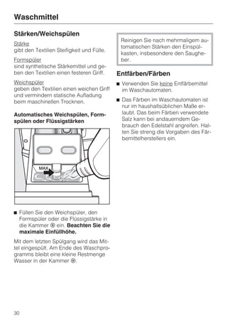 Waschmittel

Stärken/Weichspülen
                                             Reinigen Sie nach mehrmaligem au-
Stärke
                                             tomatischen Stärken den Einspül-
gibt den Textilien Steifigkeit und Fülle.
                                             kasten, insbesondere den Saughe-
Formspüler                                   ber.
sind synthetische Stärkemittel und ge-
ben den Textilien einen festeren Griff.     Entfärben/Färben
Weichspüler                                 ^ Verwenden Sie keine Entfärbemittel
geben den Textilien einen weichen Griff       im Waschautomaten.
und vermindern statische Aufladung
beim maschinellen Trocknen.                 ^ Das Färben im Waschautomaten ist
                                              nur im haushaltsüblichen Maße er-
Automatisches Weichspülen, Form-              laubt. Das beim Färben verwendete
spülen oder Flüssigstärken                    Salz kann bei andauerndem Ge-
                                              brauch den Edelstahl angreifen. Hal-
                                              ten Sie streng die Vorgaben des Fär-
                                              bemittelherstellers ein.




^ Füllen Sie den Weichspüler, den
  Formspüler oder die Flüssigstärke in
  die Kammer § ein. Beachten Sie die
  maximale Einfüllhöhe.
Mit dem letzten Spülgang wird das Mit-
tel eingespült. Am Ende des Waschpro-
gramms bleibt eine kleine Restmenge
Wasser in der Kammer §.




30
 