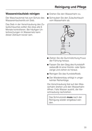 Reinigung und Pflege

Wassereinlaufsieb reinigen               ^ Drehen Sie den Wasserhahn zu.
Der Waschautomat hat zum Schutz des      ^ Schrauben Sie den Zulaufschlauch
Wassereinlaufventils ein Sieb.             vom Wasserhahn ab.
Das Sieb in der Verschraubung des Zu-
laufschlauches sollten Sie etwa alle 6
Monate kontrollieren. Bei häufigen Un-
terbrechungen im Wassernetz kann
dieser Zeitraum kürzer sein.




                                         ^ Ziehen Sie die Gummidichtung 1 aus
                                           der Führung heraus.
                                         ^ Fassen Sie den Steg des Kunststoff-
                                           siebes 2 mit einer Kombi- oder Spitz-
                                           zange und ziehen es heraus.
                                         ^ Reinigen Sie das Kunststoffsieb.
                                         ^ Der Wiedereinbau erfolgt in umge-
                                           kehrter Reihenfolge.
                                         Die Verschraubung fest auf den Was-
                                         serhahn drehen und den Wasserhahn
                                         öffnen. Falls Wasser austritt, die Ver-
                                         schraubung nachziehen.

                                          Das Schmutzsieb muss nach der
                                          Reinigung wieder eingebaut wer-
                                          den.




                                                                               33
 