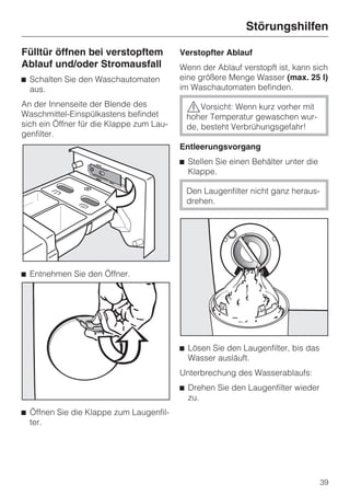 Störungshilfen

Fülltür öffnen bei verstopftem            Verstopfter Ablauf
Ablauf und/oder Stromausfall              Wenn der Ablauf verstopft ist, kann sich
^ Schalten Sie den Waschautomaten         eine größere Menge Wasser (max. 25 l)
  aus.                                    im Waschautomaten befinden.

An der Innenseite der Blende des           ,Vorsicht: Wenn kurz vorher mit
Waschmittel-Einspülkastens befindet        hoher Temperatur gewaschen wur-
sich ein Öffner für die Klappe zum Lau-    de, besteht Verbrühungsgefahr!
genfilter.
                                          Entleerungsvorgang
                                          ^ Stellen Sie einen Behälter unter die
                                            Klappe.

                                           Den Laugenfilter nicht ganz heraus-
                                           drehen.




^ Entnehmen Sie den Öffner.




                                          ^ Lösen Sie den Laugenfilter, bis das
                                            Wasser ausläuft.
                                          Unterbrechung des Wasserablaufs:
                                          ^ Drehen Sie den Laugenfilter wieder
                                            zu.
^ Öffnen Sie die Klappe zum Laugenfil-
  ter.




                                                                                   39
 