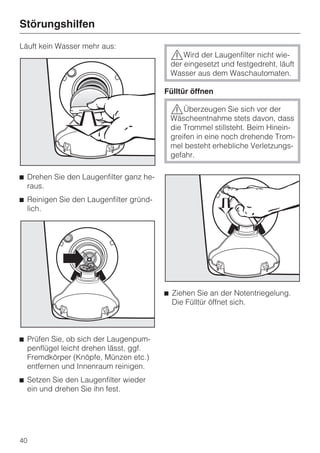 Störungshilfen
Läuft kein Wasser mehr aus:
                                          ,Wird der Laugenfilter nicht wie-
                                          der eingesetzt und festgedreht, läuft
                                          Wasser aus dem Waschautomaten.

                                         Fülltür öffnen

                                          ,Überzeugen Sie sich vor der
                                          Wäscheentnahme stets davon, dass
                                          die Trommel stillsteht. Beim Hinein-
                                          greifen in eine noch drehende Trom-
                                          mel besteht erhebliche Verletzungs-
                                          gefahr.

^ Drehen Sie den Laugenfilter ganz he-
  raus.
^ Reinigen Sie den Laugenfilter gründ-
  lich.




                                         ^ Ziehen Sie an der Notentriegelung.
                                           Die Fülltür öffnet sich.



^ Prüfen Sie, ob sich der Laugenpum-
  penflügel leicht drehen lässt, ggf.
  Fremdkörper (Knöpfe, Münzen etc.)
  entfernen und Innenraum reinigen.
^ Setzen Sie den Laugenfilter wieder
  ein und drehen Sie ihn fest.




40
 