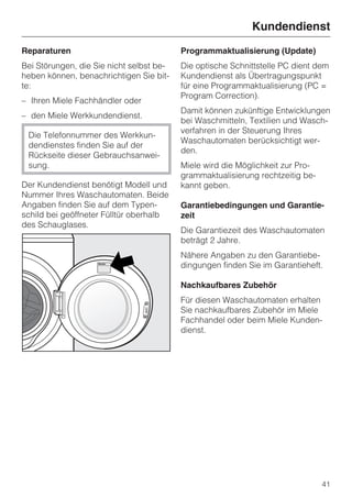 Kundendienst
Reparaturen                               Programmaktualisierung (Update)
Bei Störungen, die Sie nicht selbst be-   Die optische Schnittstelle PC dient dem
heben können, benachrichtigen Sie bit-    Kundendienst als Übertragungspunkt
te:                                       für eine Programmaktualisierung (PC =
                                          Program Correction).
– Ihren Miele Fachhändler oder
                                          Damit können zukünftige Entwicklungen
– den Miele Werkkundendienst.
                                          bei Waschmitteln, Textilien und Wasch-
                                          verfahren in der Steuerung Ihres
 Die Telefonnummer des Werkkun-
                                          Waschautomaten berücksichtigt wer-
 dendienstes finden Sie auf der
                                          den.
 Rückseite dieser Gebrauchsanwei-
 sung.                                    Miele wird die Möglichkeit zur Pro-
                                          grammaktualisierung rechtzeitig be-
Der Kundendienst benötigt Modell und      kannt geben.
Nummer Ihres Waschautomaten. Beide
Angaben finden Sie auf dem Typen-         Garantiebedingungen und Garantie-
schild bei geöffneter Fülltür oberhalb    zeit
des Schauglases.
                                          Die Garantiezeit des Waschautomaten
                                          beträgt 2 Jahre.
                                          Nähere Angaben zu den Garantiebe-
                                          dingungen finden Sie im Garantieheft.

                                          Nachkaufbares Zubehör
                                          Für diesen Waschautomaten erhalten
                                          Sie nachkaufbares Zubehör im Miele
                                          Fachhandel oder beim Miele Kunden-
                                          dienst.




                                                                                41
 