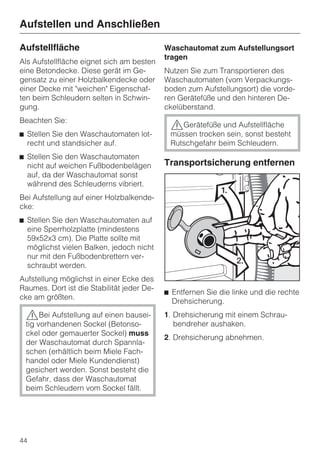 Aufstellen und Anschließen

Aufstellfläche                              Waschautomat zum Aufstellungsort
                                            tragen
Als Aufstellfläche eignet sich am besten
eine Betondecke. Diese gerät im Ge-         Nutzen Sie zum Transportieren des
gensatz zu einer Holzbalkendecke oder       Waschautomaten (vom Verpackungs-
einer Decke mit "weichen" Eigenschaf-       boden zum Aufstellungsort) die vorde-
ten beim Schleudern selten in Schwin-       ren Gerätefüße und den hinteren De-
gung.                                       ckelüberstand.
Beachten Sie:
                                             ,Gerätefüße und Aufstellfläche
^ Stellen Sie den Waschautomaten lot-        müssen trocken sein, sonst besteht
  recht und standsicher auf.                 Rutschgefahr beim Schleudern.
^ Stellen Sie den Waschautomaten
  nicht auf weichen Fußbodenbelägen         Transportsicherung entfernen
  auf, da der Waschautomat sonst
  während des Schleuderns vibriert.
Bei Aufstellung auf einer Holzbalkende-
cke:
^ Stellen Sie den Waschautomaten auf
  eine Sperrholzplatte (mindestens
  59x52x3 cm). Die Platte sollte mit
  möglichst vielen Balken, jedoch nicht
  nur mit den Fußbodenbrettern ver-
  schraubt werden.
Aufstellung möglichst in einer Ecke des
Raumes. Dort ist die Stabilität jeder De-
                                            ^ Entfernen Sie die linke und die rechte
cke am größten.
                                              Drehsicherung.
 ,Bei Aufstellung auf einen bausei-         1. Drehsicherung mit einem Schrau-
 tig vorhandenen Sockel (Betonso-              bendreher aushaken.
 ckel oder gemauerter Sockel) muss
                                            2. Drehsicherung abnehmen.
 der Waschautomat durch Spannla-
 schen (erhältlich beim Miele Fach-
 handel oder Miele Kundendienst)
 gesichert werden. Sonst besteht die
 Gefahr, dass der Waschautomat
 beim Schleudern vom Sockel fällt.




44
 