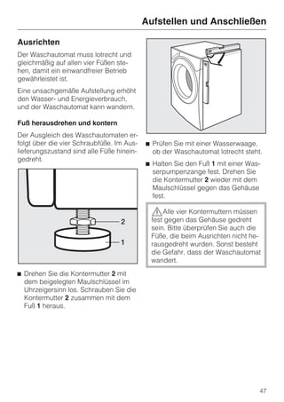 Aufstellen und Anschließen

Ausrichten
Der Waschautomat muss lotrecht und
gleichmäßig auf allen vier Füßen ste-
hen, damit ein einwandfreier Betrieb
gewährleistet ist.
Eine unsachgemäße Aufstellung erhöht
den Wasser- und Energieverbrauch,
und der Waschautomat kann wandern.

Fuß herausdrehen und kontern
Der Ausgleich des Waschautomaten er-
folgt über die vier Schraubfüße. Im Aus-   ^ Prüfen Sie mit einer Wasserwaage,
lieferungszustand sind alle Füße hinein-     ob der Waschautomat lotrecht steht.
gedreht.
                                           ^ Halten Sie den Fuß 1 mit einer Was-
                                             serpumpenzange fest. Drehen Sie
                                             die Kontermutter 2 wieder mit dem
                                             Maulschlüssel gegen das Gehäuse
                                             fest.

                                            ,Alle vier Kontermuttern müssen
                                            fest gegen das Gehäuse gedreht
                                            sein. Bitte überprüfen Sie auch die
                                            Füße, die beim Ausrichten nicht he-
                                            rausgedreht wurden. Sonst besteht
                                            die Gefahr, dass der Waschautomat
                                            wandert.
^ Drehen Sie die Kontermutter 2 mit
  dem beigelegten Maulschlüssel im
  Uhrzeigersinn los. Schrauben Sie die
  Kontermutter 2 zusammen mit dem
  Fuß 1 heraus.




                                                                               47
 
