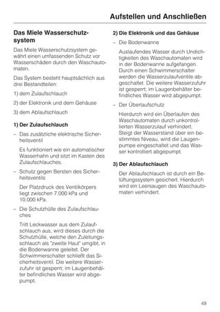 Aufstellen und Anschließen

Das Miele Wasserschutz-                   2) Die Elektronik und das Gehäuse
system                                    – Die Bodenwanne
Das Miele Wasserschutzsystem ge-            Auslaufendes Wasser durch Undich-
währt einen umfassenden Schutz vor          tigkeiten des Waschautomaten wird
Wasserschäden durch den Waschauto-          in der Bodenwanne aufgefangen.
maten.                                      Durch einen Schwimmerschalter
Das System besteht hauptsächlich aus        werden die Wasserzulaufventile ab-
drei Bestandteilen:                         geschaltet. Die weitere Wasserzufuhr
                                            ist gesperrt; im Laugenbehälter be-
1) dem Zulaufschlauch                       findliches Wasser wird abgepumpt.
2) der Elektronik und dem Gehäuse         – Der Überlaufschutz
3) dem Ablaufschlauch                       Hierdurch wird ein Überlaufen des
                                            Waschautomaten durch unkontrol-
1) Der Zulaufschlauch                       lierten Wasserzulauf verhindert.
– Das zusätzliche elektrische Sicher-       Steigt der Wasserstand über ein be-
  heitsventil                               stimmtes Niveau, wird die Laugen-
                                            pumpe eingeschaltet und das Was-
  Es funktioniert wie ein automatischer     ser kontrolliert abgepumpt.
  Wasserhahn und sitzt im Kasten des
  Zulaufschlauches.                       3) Der Ablaufschlauch
– Schutz gegen Bersten des Sicher-          Der Ablaufschlauch ist durch ein Be-
  heitsventils                              lüftungssystem gesichert. Hierdurch
  Der Platzdruck des Ventilkörpers          wird ein Leersaugen des Waschauto-
  liegt zwischen 7.000 kPa und              maten verhindert.
  10.000 kPa.
– Die Schutzhülle des Zulaufschlau-
  ches
  Tritt Leckwasser aus dem Zulauf-
  schlauch aus, wird dieses durch die
  Schutzhülle, welche den Zuleitungs-
  schlauch als "zweite Haut" umgibt, in
  die Bodenwanne geleitet. Der
  Schwimmerschalter schließt das Si-
  cherheitsventil. Die weitere Wasser-
  zufuhr ist gesperrt; im Laugenbehäl-
  ter befindliches Wasser wird abge-
  pumpt.



                                                                              49
 