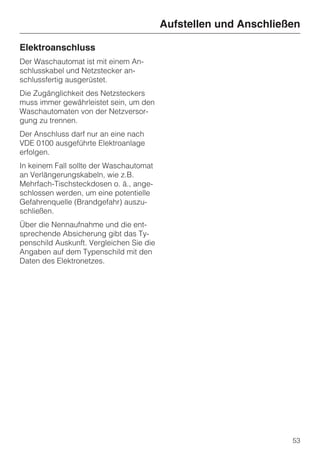 Aufstellen und Anschließen

Elektroanschluss
Der Waschautomat ist mit einem An-
schlusskabel und Netzstecker an-
schlussfertig ausgerüstet.
Die Zugänglichkeit des Netzsteckers
muss immer gewährleistet sein, um den
Waschautomaten von der Netzversor-
gung zu trennen.
Der Anschluss darf nur an eine nach
VDE 0100 ausgeführte Elektroanlage
erfolgen.
In keinem Fall sollte der Waschautomat
an Verlängerungskabeln, wie z.B.
Mehrfach-Tischsteckdosen o. ä., ange-
schlossen werden, um eine potentielle
Gefahrenquelle (Brandgefahr) auszu-
schließen.
Über die Nennaufnahme und die ent-
sprechende Absicherung gibt das Ty-
penschild Auskunft. Vergleichen Sie die
Angaben auf dem Typenschild mit den
Daten des Elektronetzes.




                                                                  53
 