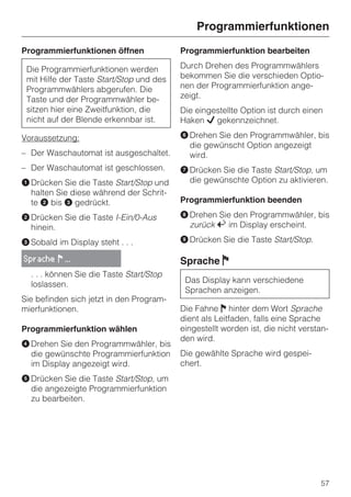 Programmierfunktionen
Programmierfunktionen öffnen              Programmierfunktion bearbeiten

 Die Programmierfunktionen werden         Durch Drehen des Programmwählers
 mit Hilfe der Taste Start/Stop und des   bekommen Sie die verschieden Optio-
 Programmwählers abgerufen. Die           nen der Programmierfunktion ange-
 Taste und der Programmwähler be-         zeigt.
 sitzen hier eine Zweitfunktion, die      Die eingestellte Option ist durch einen
 nicht auf der Blende erkennbar ist.      Haken L gekennzeichnet.

Voraussetzung:                            F Drehen Sie den Programmwähler, bis
                                            die gewünscht Option angezeigt
– Der Waschautomat ist ausgeschaltet.       wird.
– Der Waschautomat ist geschlossen.       G Drücken Sie die Taste Start/Stop, um
A Drücken Sie die Taste Start/Stop und      die gewünschte Option zu aktivieren.
  halten Sie diese während der Schrit-
  te B bis C gedrückt.                    Programmierfunktion beenden

B Drücken Sie die Taste I-Ein/0-Aus       H Drehen Sie den Programmwähler, bis
  hinein.                                   zurück A im Display erscheint.

C Sobald im Display steht . . .           I Drücken Sie die Taste Start/Stop.

Sprache ! ...                             Sprache F
  . . . können Sie die Taste Start/Stop
  loslassen.                               Das Display kann verschiedene
                                           Sprachen anzeigen.
Sie befinden sich jetzt in den Program-
mierfunktionen.                           Die Fahne J hinter dem Wort Sprache
                                          dient als Leitfaden, falls eine Sprache
Programmierfunktion wählen                eingestellt worden ist, die nicht verstan-
                                          den wird.
D Drehen Sie den Programmwähler, bis
  die gewünschte Programmierfunktion      Die gewählte Sprache wird gespei-
  im Display angezeigt wird.              chert.
E Drücken Sie die Taste Start/Stop, um
  die angezeigte Programmierfunktion
  zu bearbeiten.




                                                                                 57
 