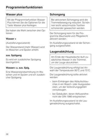 Programmierfunktionen

Wasser plus                             Schongang
 Mit der Programmierfunktion Wasser      Bei aktiviertem Schongang wird die
 Plus können Sie die Optionen für die    Trommelbewegung reduziert. So kön-
 Taste Wasser plus festlegen.            nen leicht verschmutzte Textilien
                                         schonender gewaschen werden.
Sie haben die Wahl zwischen drei Op-
tionen:                                 Der Schongang kann für die Pro-
                                        gramme Baumwolle und Pflegeleicht
Wasser +                                aktiviert werden.
(Auslieferungszustand)                  Im Auslieferungszustand ist der Schon-
                                        gang ausgeschaltet.
Der Wasserstand (mehr Wasser) wird
im Waschen und Spülen erhöht.
                                        Laugenabkühlung
zus. Spülgang
                                         Am Ende der Hauptwäsche läuft zu-
Es wird ein zusätzlicher Spülgang        sätzliches Wasser in die Trommel,
durchgeführt.                            um die Lauge abzukühlen.

Wasser+ u. zus. Splg.                   Die Laugenabkühlung erfolgt bei An-
                                        wahl der Temperaturen 95°C und 75°C.
Eine Wasserstandserhöhung im Wa-
schen und im Spülen und ein zusätzli-   Die Laugenabkühlung sollte aktiviert
cher Spülgang.                          werden:
                                        – beim Einhängen des Ablaufschlau-
                                          ches in ein Wasch- oder Ausgussbe-
                                          cken, um der Verbrühungsgefahr
                                          vorzubeugen.
                                        – bei Gebäuden, deren Abflussrohre
                                          nicht der DIN 1986 entsprechen.
                                        Im Auslieferungszustand ist die Lau-
                                        genabkühlung ausgeschaltet.




58
 