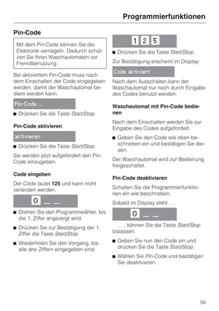 Programmierfunktionen

Pin-Code
                                                  1   2    5
 Mit dem Pin-Code können Sie die
 Elektronik verriegeln. Dadurch schüt-   ^ Drücken Sie die Taste Start/Stop.
 zen Sie Ihren Waschautomaten vor
 Fremdbenutzung.                         Zur Bestätigung erscheint im Display:

                                         Code aktiviert
Bei aktiviertem Pin-Code muss nach
dem Einschalten der Code eingegeben      Nach dem Ausschalten kann der
werden, damit der Waschautomat be-       Waschautomat nur noch durch Eingabe
dient werden kann.                       des Codes benutzt werden.
Pin-Code ...
                                         Waschautomat mit Pin-Code bedie-
^ Drücken Sie die Taste Start/Stop.      nen
                                         Nach dem Einschalten werden Sie zur
Pin-Code aktivieren                      Eingabe des Codes aufgefordert.
aktivieren                               ^ Geben Sie den Code wie oben be-
^ Drücken Sie die Taste Start/Stop.        schrieben ein und bestätigen Sie die-
                                           sen.
Sie werden jetzt aufgefordert den Pin-
Code einzugeben.                         Der Waschautomat wird zur Bedienung
                                         freigeschaltet.
Code eingeben
                                         Pin-Code deaktivieren
Der Code lautet 125 und kann nicht
verändert werden.                        Schalten Sie die Programmierfunktio-
                                         nen ein wie beschrieben.
        O      __ __                     Sobald im Display steht . . .
^ Drehen Sie den Programmwähler, bis              O   __ __
  die 1. Ziffer angezeigt wird.
^ Drücken Sie zur Bestätigung der 1.        . . . können Sie die Taste Start/Stop
  Ziffer die Taste Start/Stop.           loslassen.

^ Wiederholen Sie den Vorgang, bis       ^ Geben Sie nun den Code ein und
  alle drei Ziffern eingegeben sind.       drücken Sie die Taste Start/Stop.
                                         ^ Wählen Sie Pin-Code und bestätigen
                                           Sie deaktivieren.




                                                                                    59
 