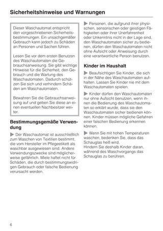 Sicherheitshinweise und Warnungen

                                           ~ Personen, die aufgrund ihrer physi-
    Dieser Waschautomat entspricht         schen, sensorischen oder geistigen Fä-
    den vorgeschriebenen Sicherheits-      higkeiten oder ihrer Unerfahrenheit
    bestimmungen. Ein unsachgemäßer        oder Unkenntnis nicht in der Lage sind,
    Gebrauch kann jedoch zu Schäden        den Waschautomaten sicher zu bedie-
    an Personen und Sachen führen.         nen, dürfen den Waschautomaten nicht
                                           ohne Aufsicht oder Anweisung durch
    Lesen Sie vor dem ersten Benutzen      eine verantwortliche Person benutzen.
    des Waschautomaten die Ge-
    brauchsanweisung. Sie gibt wichtige    Kinder im Haushalt
    Hinweise für die Sicherheit, den Ge-
    brauch und die Wartung des             ~ Beaufsichtigen Sie Kinder, die sich
    Waschautomaten. Dadurch schüt-         in der Nähe des Waschautomaten auf-
    zen Sie sich und verhindern Schä-      halten. Lassen Sie Kinder nie mit dem
    den am Waschautomaten.                 Waschautomaten spielen.
                                           ~ Kinder dürfen den Waschautomaten
    Bewahren Sie die Gebrauchsanwei-       nur ohne Aufsicht benutzen, wenn ih-
    sung auf und geben Sie diese an ei-    nen die Bedienung des Waschautoma-
    nen eventuellen Nachbesitzer wei-      ten so erklärt wurde, dass sie den
    ter.                                   Waschautomaten sicher bedienen kön-
                                           nen. Kinder müssen mögliche Gefahren
Bestimmungsgemäße Verwen-                  einer falschen Bedienung erkennen
dung                                       können.

~ Der Waschautomat ist ausschließlich ~ Wenn Sie mit hohen Temperaturen
                                      waschen, bedenken Sie, dass das
zum Waschen von Textilien bestimmt,
die vom Hersteller im Pflegeetikett als    Schauglas heiß wird.
waschbar ausgewiesen sind. Andere          Hindern Sie deshalb Kinder daran,
Verwendungszwecke sind möglicher-          während des Waschvorgangs das
weise gefährlich. Miele haftet nicht für   Schauglas zu berühren.
Schäden, die durch bestimmungswidri-
gen Gebrauch oder falsche Bedienung
verursacht werden.




6
 