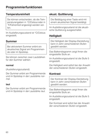 Programmierfunktionen

Temperatureinheit                         akust. Quittierung
 Sie können entscheiden, ob die Tem-       Die Betätigung einer Taste wird mit
 peraturangaben in °C/Celsius oder in      einem akustischen Signal bestätigt.
 °F/Fahrenheit angezeigt werden sol-
 len.                                     Im Auslieferungszustand ist die akusti-
                                          sche Quittierung ausgeschaltet.
Im Auslieferungszustand ist °C/Celsius
eingestellt.                              Helligkeit

Summer                                     Die Helligkeit der Display-Darstellung
                                           kann in zehn verschiedenen Stufen
 Bei aktiviertem Summer ertönt ein         gewählt werden.
 akustisches Signal am Programmen-
 de oder im Spülstop.                     Das Balkendiagramm zeigt Ihnen die
                                          eingestellte Stufe an.
Sie können zwischen zwei Lautstärken
                                          Im Auslieferungszustand ist die Stufe 5
für den Summer wählen:
                                          eingestellt.
normal                                    Die Helligkeit wird sofort bei der Anwahl
                                          der verschiedenen Stufen eingestellt.
(Auslieferungszustand)
Der Summer ertönt am Programmende         Kontrast
und im Spülstop in der Lautstärke nor-
mal.                                       Der Kontrast der Display-Darstellung
                                           kann in zehn verschiedenen Stufen
laut                                       gewählt werden.
Der Summer ertönt am Programmende         Das Balkendiagramm zeigt Ihnen die
und im Spülstop in der Lautstärke laut.   eingestellte Stufe an.
                                          Im Auslieferungszustand ist die Stufe 5
                                          eingestellt.
                                          Der Kontrast wird sofort bei der Anwahl
                                          der verschiedenen Stufen eingestellt.




60
 