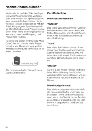Nachkaufbares Zubehör
Miele steht für perfekte Wäschepflege.        CareCollection
Die Miele Waschautomaten verfügen
über eine Vielzahl von Spezialprogram-        Miele Spezialwaschmittel
men, deren Ablauf optimal auf die je-
weiligen Textilien eingestellt ist. Mit der   "Outdoor"
Entwicklung eigener Spezialwaschmit-
                                              Das Miele Spezialwaschmittel "Outdoor"
tel (CareCollection) und Pflegeprodukte
                                              bietet eine besonders schonende, ef-
bietet Ihnen Miele ein einzigartiges Sys-
                                              fektive Reinigungs- und Pflegemöglich-
tem zur schonenden Reinigung und
                                              keit für Ihre wasserabweisende Out-
Pflege Ihrer Textilien.
                                              door-Bekleidung.
Nachfolgend stellen wir Ihnen die Miele
CareCollection und die Miele Pflege-          "Sport"
produkte vor. Diese und viele weitere
                                              Das Miele Spezialwaschmittel "Sport"
interessante Produkte können Sie im In-
                                              reinigt Sporttextilien und Mikrofaserge-
ternet bestellen.
                                              webe besonders schonend. Ihre Wä-
                                              sche ist schnell wieder frisch und unan-
                                              genehme Gerüche haben keine Chan-
                                              ce.

                                              "Daunen"
Alle Produkte erhalten Sie auch beim          Auf der Basis milder Tenside und natür-
Miele Kundendienst.                           licher Hilfsstoffe sorgt das Spezial-
                                              waschmittel für lockere Daunen und er-
                                              hält somit die natürliche Elastizität der
                                              Daune.

                                              Miele Imprägniermittel
                                              Das Miele Imprägniermittel umschließt
                                              die Fasern des Stoffes und macht sie
                                              so wasser-, wind- und schmutzabwei-
                                              send, ohne die Oberfläche der Textilien
                                              zu verkleben. Dadurch behält der Stoff
                                              seine Atmungsaktivität und Elastizität
                                              zuverlässig.




62
 