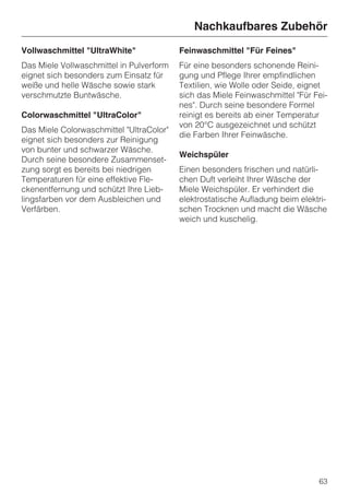 Nachkaufbares Zubehör
Vollwaschmittel "UltraWhite"              Feinwaschmittel "Für Feines"
Das Miele Vollwaschmittel in Pulverform   Für eine besonders schonende Reini-
eignet sich besonders zum Einsatz für     gung und Pflege Ihrer empfindlichen
weiße und helle Wäsche sowie stark        Textilien, wie Wolle oder Seide, eignet
verschmutzte Buntwäsche.                  sich das Miele Feinwaschmittel "Für Fei-
                                          nes". Durch seine besondere Formel
Colorwaschmittel "UltraColor"             reinigt es bereits ab einer Temperatur
                                          von 20°C ausgezeichnet und schützt
Das Miele Colorwaschmittel "UltraColor"
                                          die Farben Ihrer Feinwäsche.
eignet sich besonders zur Reinigung
von bunter und schwarzer Wäsche.
                                          Weichspüler
Durch seine besondere Zusammenset-
zung sorgt es bereits bei niedrigen       Einen besonders frischen und natürli-
Temperaturen für eine effektive Fle-      chen Duft verleiht Ihrer Wäsche der
ckenentfernung und schützt Ihre Lieb-     Miele Weichspüler. Er verhindert die
lingsfarben vor dem Ausbleichen und       elektrostatische Aufladung beim elektri-
Verfärben.                                schen Trocknen und macht die Wäsche
                                          weich und kuschelig.




                                                                               63
 