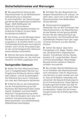 Sicherheitshinweise und Warnungen

~ Bei gewerblicher Nutzung des              ~ Schließen Sie den Wasserhahn bei
Waschautomaten ist die Betriebssicher-      längerer Abwesenheit (z.B. Urlaub), vor
heitsverordnung zu beachten.                allem dann, wenn sich in der Nähe des
Es wird empfohlen, die Überprüfungen        Waschautomaten kein Bodenablauf
gemäß der Berufsgenossenschaftlichen        (Gully) befindet.
Regel - BGR 500/Kapitel 2.6/
Abschnitt 4 durchzuführen.                  ~ Überschwemmungsgefahr!
                                            Überprüfen Sie vor dem Einhängen des
Das für die Prüfungsdokumentation er-
                                            Ablaufschlauches in ein Waschbecken,
forderliche Prüfbuch ist beim Miele
                                            ob das Wasser schnell genug abfließt.
Kundendienst erhältlich.
                                            Sichern Sie den Abflussschlauch ge-
~ Der Einbau und die Montage dieses         gen Abrutschen. Die Rückstoßkraft des
Gerätes an nichtstationären Aufstel-        ausfließenden Wassers kann den unge-
lungsorten (z. B. Schiffe) dürfen nur von   sicherten Schlauch aus dem Becken
Fachbetrieben/Fachleuten durchgeführt       drücken.
werden, wenn sie die Voraussetzungen
für den sicherheitsgerechten Gebrauch       ~ Achten Sie darauf, dass keine
                                            Fremdkörper (z.B. Nägel, Nadeln, Mün-
dieses Gerätes sicherstellen.
                                            zen, Büroklammern) mitgewaschen
~ Nehmen Sie keine Veränderungen            werden. Fremdkörper können Geräte-
am Waschautomaten vor, die nicht aus-       bauteile (z.B. Laugenbehälter, Wasch-
drücklich von Miele zugelassen sind.        trommel) beschädigen. Beschädigte
                                            Bauteile können wiederum Wäsche-
Sachgemäßer Gebrauch                        schäden verursachen.

~ Stellen Sie Ihren Waschautomaten          ~ Bei richtiger Waschmitteldosierung
nicht in frostgefährdeten Räumen auf.       ist ein Entkalken des Waschautomaten
Eingefrorene Schläuche können reißen        nicht erforderlich. Falls Ihr Waschauto-
oder platzen, und die Zuverlässigkeit       mat dennoch so stark verkalkt sein soll-
der Elektronik kann durch Temperatu-        te, dass ein Entkalken notwendig wird,
ren unter dem Gefrierpunkt abnehmen.        verwenden Sie Spezial-Entkalkungsmit-
                                            tel mit Korrosionsschutz. Diese Spezial-
~ Entfernen Sie vor der Inbetriebnah-       Entkalkungsmittel erhalten Sie über Ih-
me die Transportsicherung auf der           ren Miele Fachhändler oder beim Miele
Rückseite des Waschautomaten (siehe         Kundendienst. Halten Sie die Anwen-
Kapitel "Aufstellen und Anschließen"        dungshinweise des Entkalkungsmittels
Abschnitt "Transportsicherung entfer-       streng ein.
nen"). Beim Schleudern kann eine nicht
entfernte Transportsicherung den
Waschautomaten und nebenstehende
Möbel/Geräte beschädigen.




8
 
