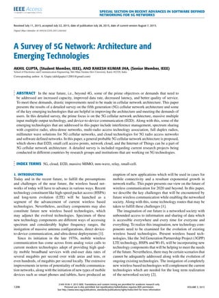 SPECIAL SECTION ON RECENT ADVANCES IN SOFTWARE DEFINED
NETWORKING FOR 5G NETWORKS
Received July 11, 2015, accepted July 22, 2015, date of publication July 28, 2015, date of current version August 7, 2015.
Digital Object Identifier 10.1109/ACCESS.2015.2461602
A Survey of 5G Network: Architecture and
Emerging Technologies
AKHIL GUPTA, (Student Member, IEEE), AND RAKESH KUMAR JHA, (Senior Member, IEEE)
School of Electronics and Communication Engineering, Shri Mata Vaishno Devi University, Katra 182320, India
Corresponding author: A. Gupta (akhilgupta112001@gmail.com)
ABSTRACT In the near future, i.e., beyond 4G, some of the prime objectives or demands that need to
be addressed are increased capacity, improved data rate, decreased latency, and better quality of service.
To meet these demands, drastic improvements need to be made in cellular network architecture. This paper
presents the results of a detailed survey on the ﬁfth generation (5G) cellular network architecture and some
of the key emerging technologies that are helpful in improving the architecture and meeting the demands of
users. In this detailed survey, the prime focus is on the 5G cellular network architecture, massive multiple
input multiple output technology, and device-to-device communication (D2D). Along with this, some of the
emerging technologies that are addressed in this paper include interference management, spectrum sharing
with cognitive radio, ultra-dense networks, multi-radio access technology association, full duplex radios,
millimeter wave solutions for 5G cellular networks, and cloud technologies for 5G radio access networks
and software deﬁned networks. In this paper, a general probable 5G cellular network architecture is proposed,
which shows that D2D, small cell access points, network cloud, and the Internet of Things can be a part of
5G cellular network architecture. A detailed survey is included regarding current research projects being
conducted in different countries by research groups and institutions that are working on 5G technologies.
INDEX TERMS 5G, cloud, D2D, massive MIMO, mm-wave, relay, small-cell.
I. INTRODUCTION
Today and in the recent future, to fulﬁll the presumptions
and challenges of the near future, the wireless based net-
works of today will have to advance in various ways. Recent
technology constituent like high-speed packet access (HSPA)
and long-term evolution (LTE) will be launched as a
segment of the advancement of current wireless based
technologies. Nevertheless, auxiliary components may also
constitute future new wireless based technologies, which
may adjunct the evolved technologies. Specimen of these
new technology components are different ways of accessing
spectrum and considerably higher frequency ranges, the
instigation of massive antenna conﬁgurations, direct device-
to-device communication, and ultra-dense deployments [1].
Since its initiation in the late 1970s, mobile wireless
communication has come across from analog voice calls to
current modern technologies adept of providing high qual-
ity mobile broadband services with end-user data rates of
several megabits per second over wide areas and tens, or
even hundreds, of megabits per second locally. The extensive
improvements in terms of potentiality of mobile communica-
tion networks, along with the initiation of new types of mobile
devices such as smart phones and tablets, have produced an
eruption of new applications which will be used in cases for
mobile connectivity and a resultant exponential growth in
network trafﬁc. This paper presents our view on the future of
wireless communication for 2020 and beyond. In this paper,
we describe the key challenges that will be encountered by
future wireless communication while enabling the networked
society. Along with this, some technology routes that may be
taken to fulﬁll these challenges [1].
The imagination of our future is a networked society with
unbounded access to information and sharing of data which
is accessible everywhere and every time for everyone and
everything. To realize this imagination, new technology com-
ponents need to be examined for the evolution of existing
wireless based technologies. Present wireless based tech-
nologies, like the 3rd Generation Partnership Project (3GPP)
LTE technology, HSPA and Wi-Fi, will be incorporating new
technology components that will be helping to meet the needs
of the future. Nevertheless, there may be certain scenarios that
cannot be adequately addressed along with the evolution of
ongoing existing technologies. The instigation of completely
new wireless based technologies will complement the current
technologies which are needed for the long term realization
of the networked society [2].
1206
2169-3536 
 2015 IEEE. Translations and content mining are permitted for academic research only.
Personal use is also permitted, but republication/redistribution requires IEEE permission.
See http://www.ieee.org/publications_standards/publications/rights/index.html for more information.
VOLUME 3, 2015
 
