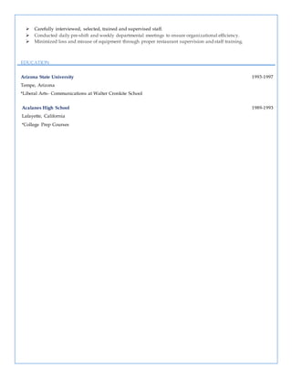  Carefully interviewed, selected, trained and supervised staff.
 Conducted daily pre-shift and weekly departmental meetings to ensure organizational efficiency.
 Minimized loss and misuse of equipment through proper restaurant supervision and staff training.
EDUCATION
Arizona State University 1993-1997
Tempe, Arizona
*Liberal Arts- Communications at Walter Cronkite School
Acalanes High School 1989-1993
Lafayette, California
*College Prep Courses
 