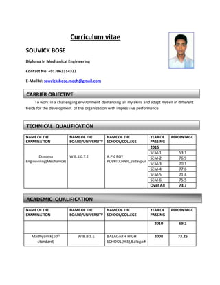 Curriculum vitae
SOUVICK BOSE
Diploma In Mechanical Engineering
Contact No: +917063314322
E-Mail Id: souvick.bose.mech@gmail.com
To work in a challenging environment demanding all my skills and adapt myself in different
fields for the development of the organization with impressive performance.
NAME OF THE
EXAMINATION
NAME OF THE
BOARD/UNIVERSITY
NAME OF THE
SCHOOL/COLLEGE
YEAR OF
PASSING
PERCENTAGE
Diploma
Engineering(Mechanical)
W.B.S.C.T.E A.P.CROY
POLYTECHNIC, Jadavpur
2015
SEM-1 53.1
SEM-2 76.9
SEM-3 70.1
SEM-4 77.6
SEM-5 71.4
SEM-6 75.5
Over All 73.7
NAME OF THE
EXAMINATION
NAME OF THE
BOARD/UNIVERSITY
NAME OF THE
SCHOOL/COLLEGE
YEAR OF
PASSING
PERCENTAGE
2010 69.2
Madhyamik(10th
standard)
W.B.B.S.E BALAGARH HIGH
SCHOOL(H.S),Balagarh
2008 73.25
CARRIER OBJECTIVE
TECHNICAL QUALIFICATION
ACADEMIC QUALIFICATION
 