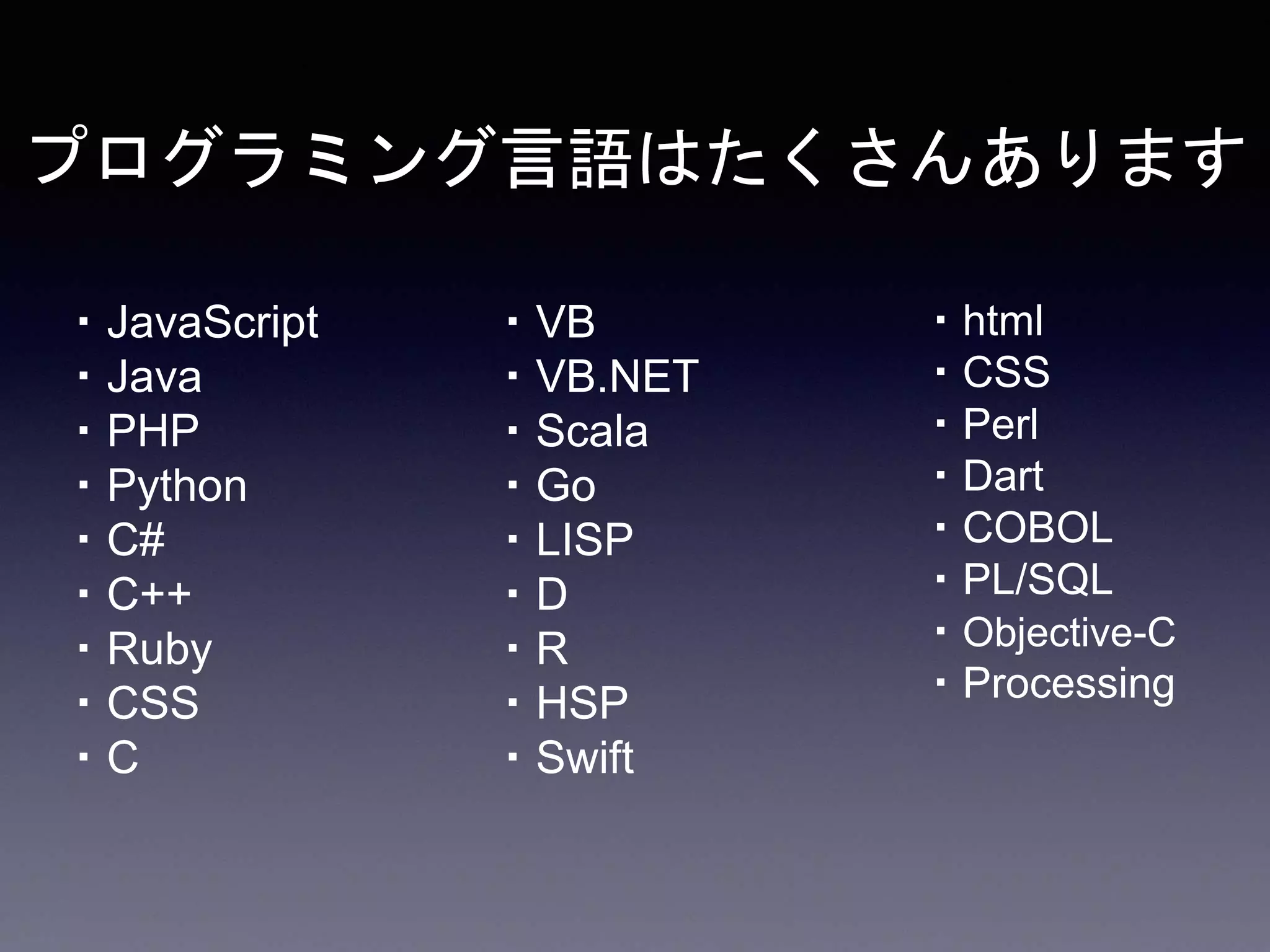 プログラミング言語はたくさんあります
・JavaScript
・Java
・PHP
・Python
・C#
・C++
・Ruby
・CSS
・C
・VB
・VB.NET
・Scala
・Go
・LISP
・D
・R
・HSP
・Swift
・html
・CSS
・Perl
・Dart
・COBOL
・PL/SQL
・Objective-C
・Processing
 