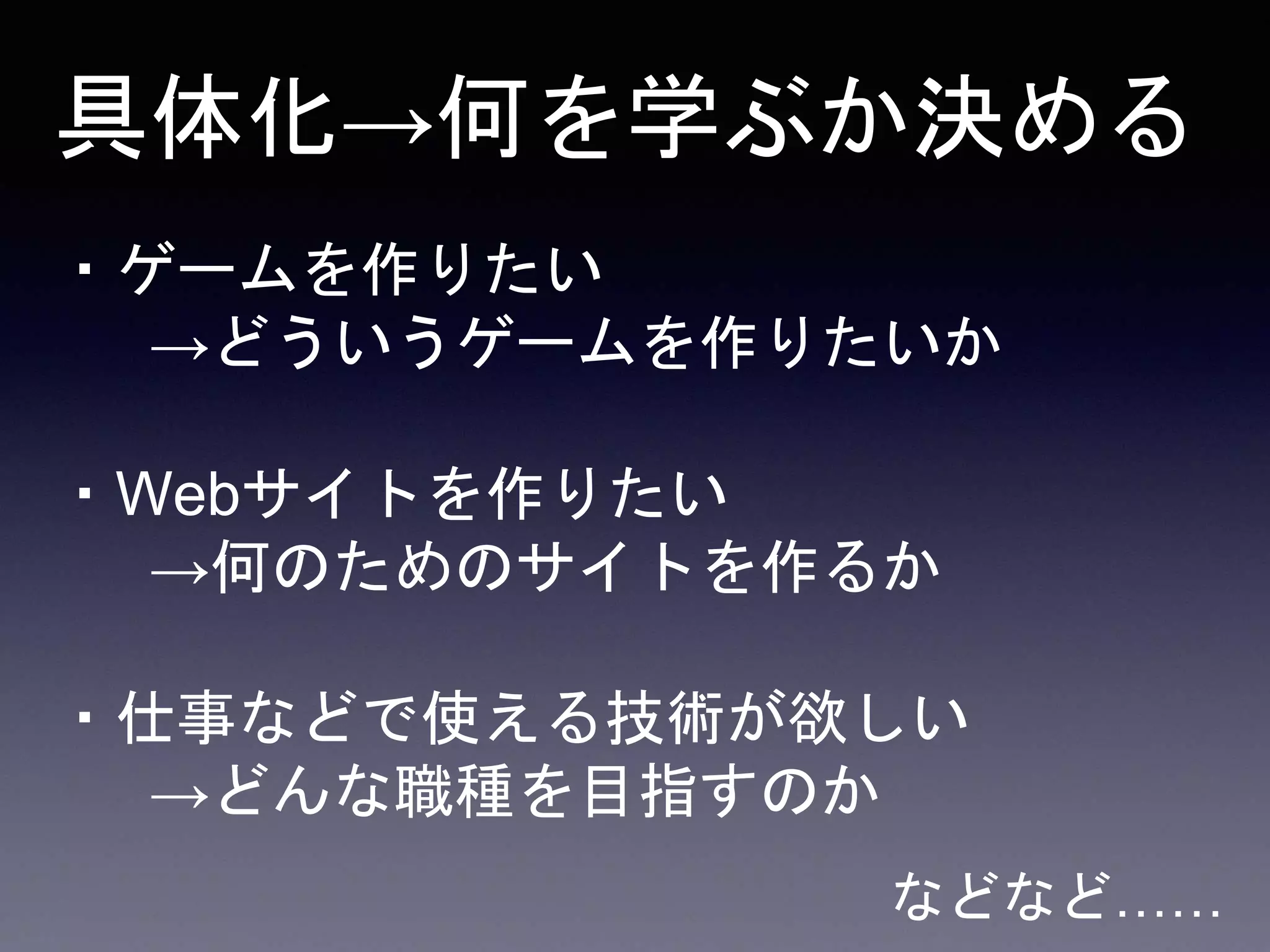 ・ゲームを作りたい
→どういうゲームを作りたいか
・仕事などで使える技術が欲しい
→どんな職種を目指すのか
・Webサイトを作りたい
→何のためのサイトを作るか
具体化→何を学ぶか決める
などなど……
 