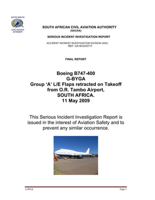 SOUTH AFRICAN CIVIL AVIATION AUTHORITY
                           (SACAA)

         SERIOUS INCIDENT INVESTIGATION REPORT

         ACCIDENT INCIDENT INVESTIGATION DIVISION (AIID)
                         REF: CA18/3/2/0717




                       FINAL REPORT




            Boeing B747-400
                 G-BYGA
 Group ‘A’ L/E Flaps retracted on Takeoff
        from O.R. Tambo Airport,
             SOUTH AFRICA.
               11 May 2009


 This Serious Incident Investigation Report is
issued in the interest of Aviation Safety and to
       prevent any similar occurrence.
 