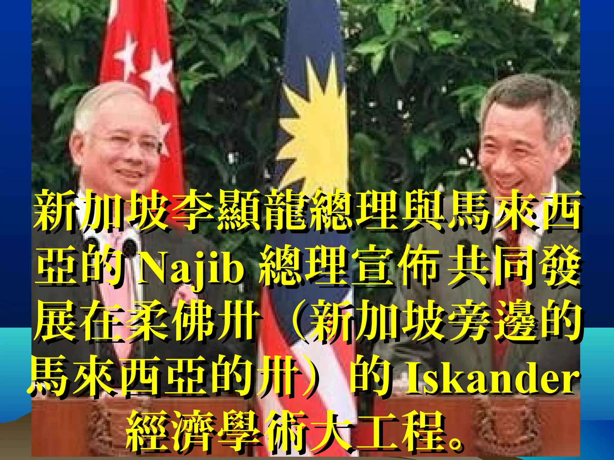 新加坡李顯龍總理與馬來西新加坡李顯龍總理與馬來西
亞的亞的 NajibNajib 總理宣 共同發佈總理宣 共同發佈
展在柔佛卅（新加坡旁邊的展在柔佛卅（新加坡旁邊的
馬來西亞的卅）的馬來西亞的卅）的 IskanderIskander
經濟學術大工程。經濟學術大工程。
 