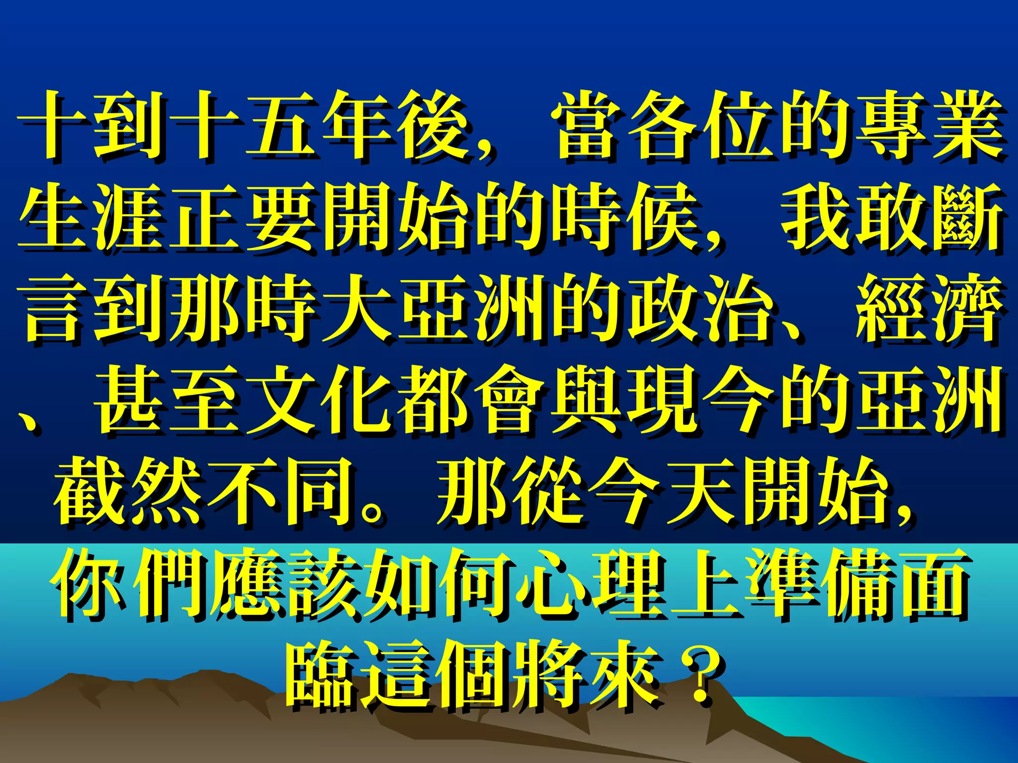 十到十五年後，當各位的專業十到十五年後，當各位的專業
生涯正要開始的時候，我敢斷生涯正要開始的時候，我敢斷
言到那時大亞洲的政治、經濟言到那時大亞洲的政治、經濟
、甚至文化都會與現今的亞洲、甚至文化都會與現今的亞洲
截然不同。那從今天開始，截然不同。那從今天開始，
們應該如何心理上準備面你們應該如何心理上準備面你
臨這個將來？臨這個將來？
 