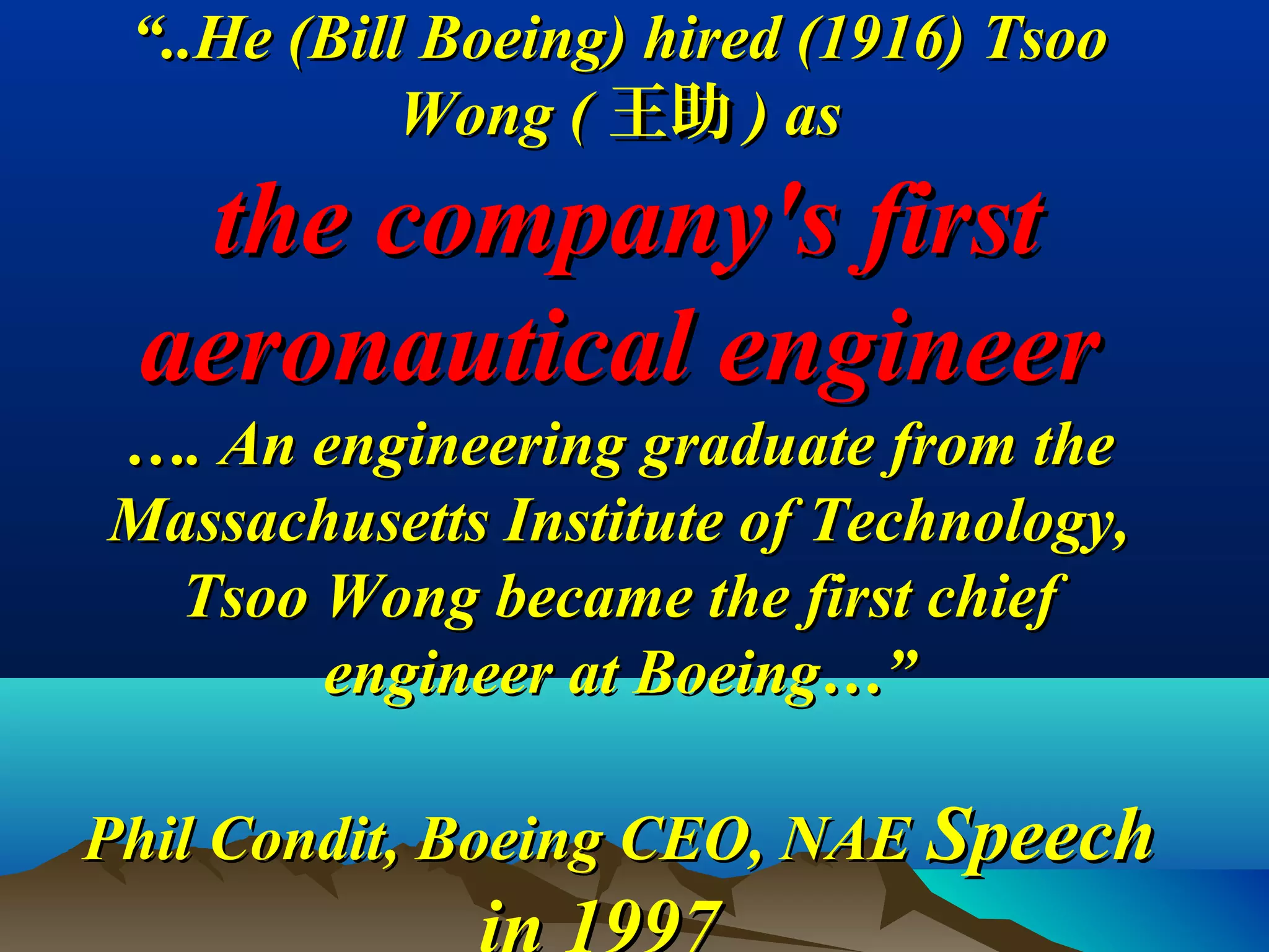 ““..He (Bill Boeing) hired (1916) Tsoo..He (Bill Boeing) hired (1916) Tsoo
Wong (Wong ( 王助王助 ) as) as
the company's firstthe company's first
aeronautical engineeraeronautical engineer
…. An engineering graduate from the…. An engineering graduate from the
Massachusetts Institute of Technology,Massachusetts Institute of Technology,
Tsoo Wong became the first chiefTsoo Wong became the first chief
engineer at Boeing…”engineer at Boeing…”
Phil Condit, Boeing CEO, NAEPhil Condit, Boeing CEO, NAE SpeechSpeech
 