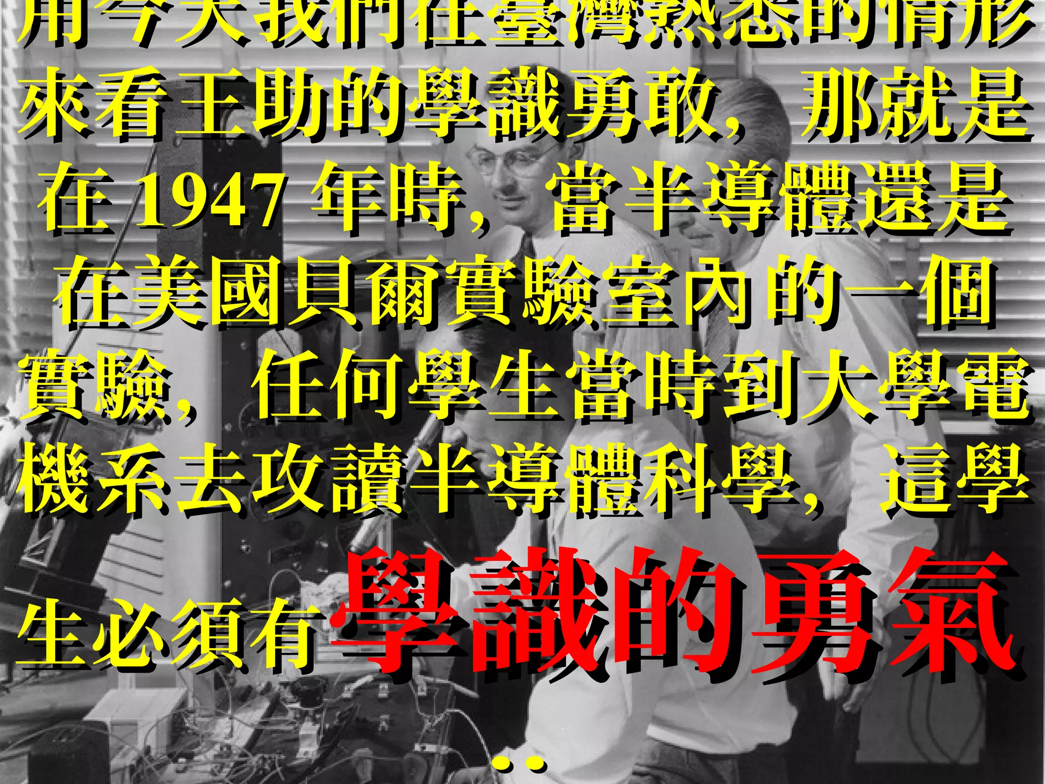用今天我們在臺灣熟悉的情形用今天我們在臺灣熟悉的情形
來看王助的學識勇敢，那就是來看王助的學識勇敢，那就是
在在 19471947 年時，當半導體還是年時，當半導體還是
在美國貝爾實驗室 的一個內在美國貝爾實驗室 的一個內
實驗，任何學生當時到大學電實驗，任何學生當時到大學電
機系去攻讀半導體科學，這學機系去攻讀半導體科學，這學
生必須有生必須有學識的勇氣學識的勇氣
....
 