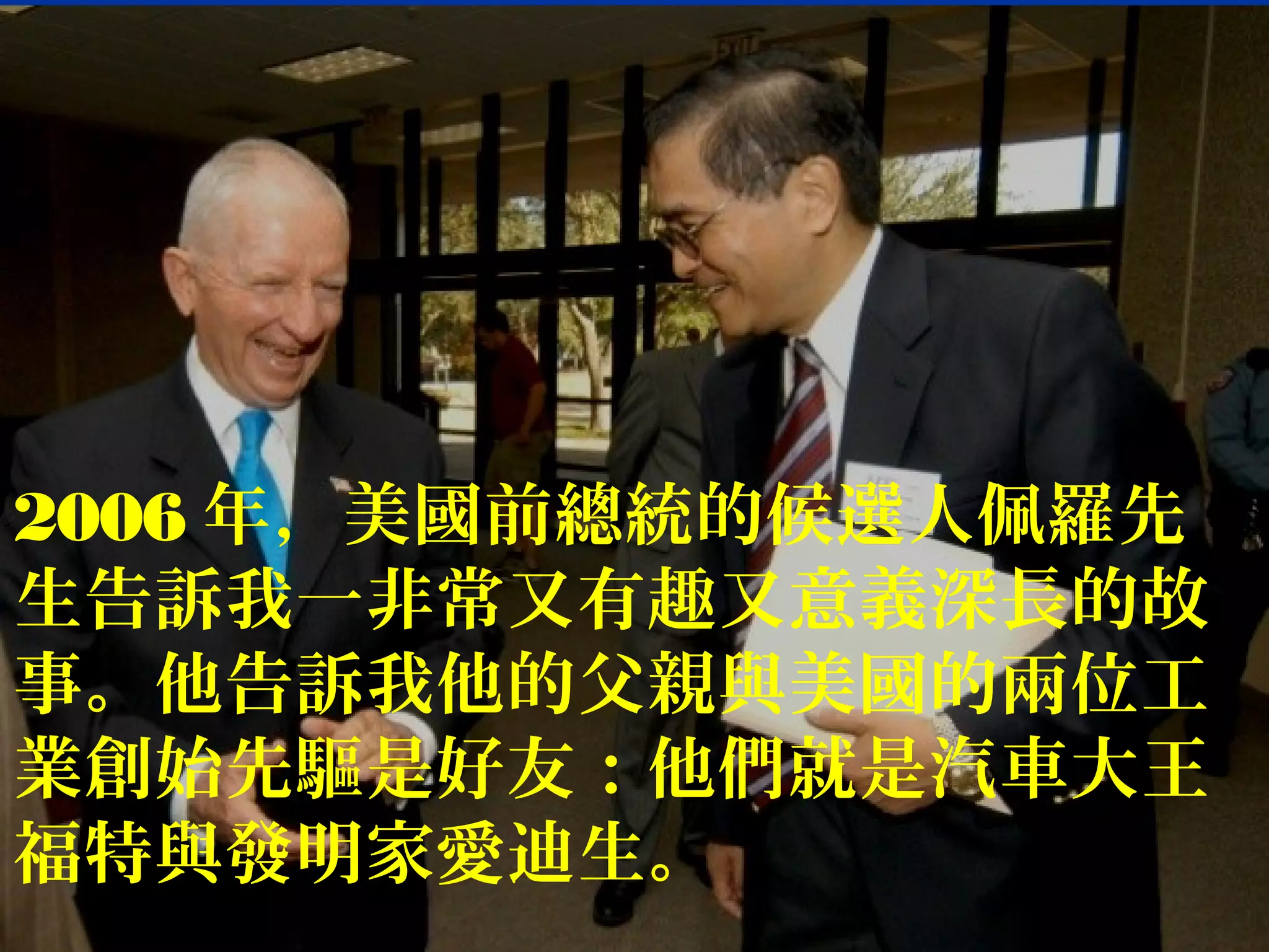 2006 年，美國前總統的候選人佩羅先
生告訴我一非常又有趣又意義深長的故
事。他告訴我他的父親與美國的兩位工
業創始先驅是好友：他們就是汽車大王
福特與發明家愛迪生。
 