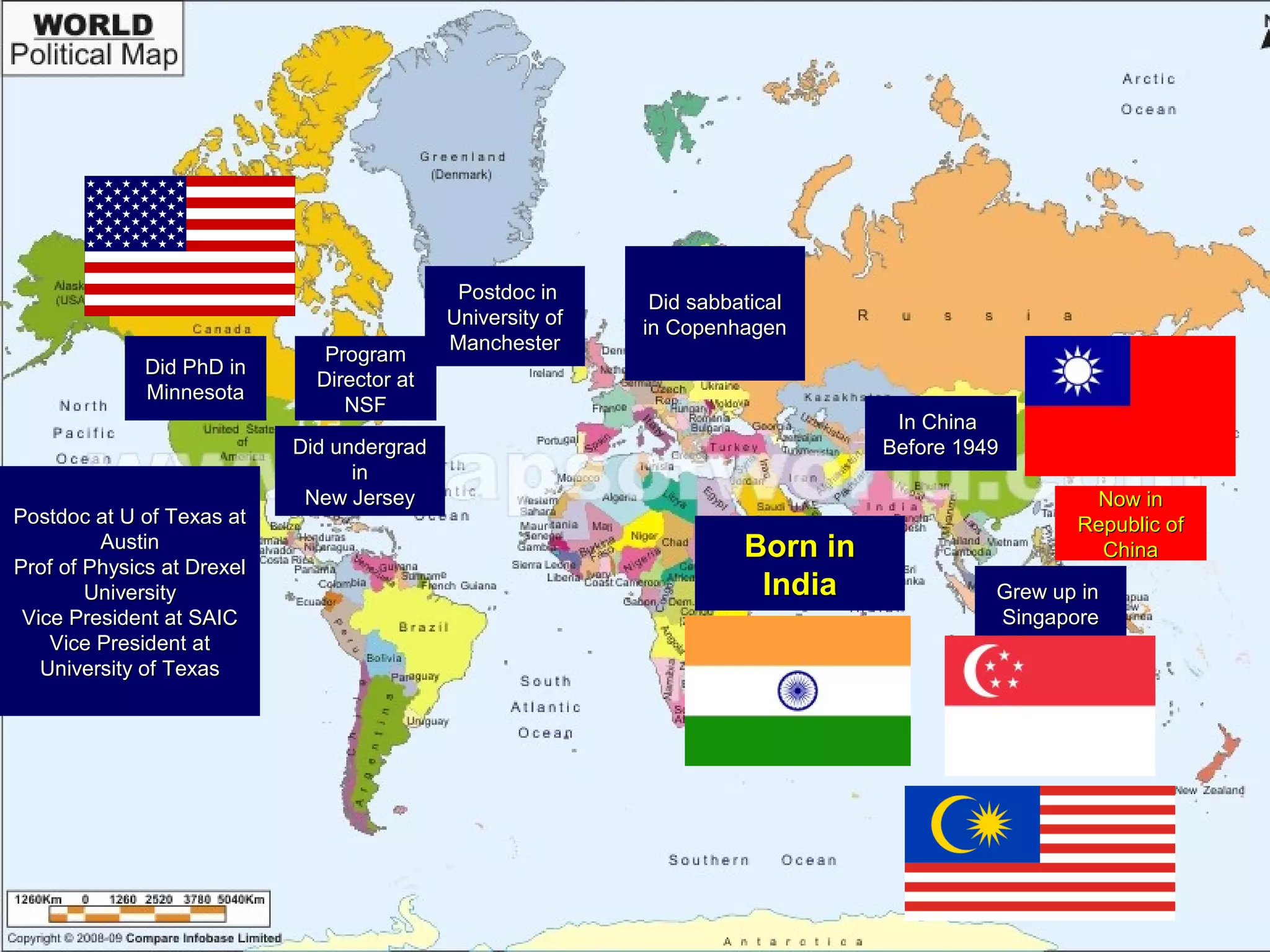 Born inBorn in
IndiaIndia Grew up inGrew up in
SingaporeSingapore
In ChinaIn China
Before 1949Before 1949Did undergradDid undergrad
inin
New JerseyNew Jersey
Did PhD inDid PhD in
MinnesotaMinnesota
Postdoc inPostdoc in
University ofUniversity of
ManchesterManchester
Postdoc at U of Texas atPostdoc at U of Texas at
AustinAustin
Prof of Physics at DrexelProf of Physics at Drexel
UniversityUniversity
Vice President at SAICVice President at SAIC
Vice President atVice President at
University of TexasUniversity of Texas
Now inNow in
Republic ofRepublic of
ChinaChina
Did sabbaticalDid sabbatical
in Copenhagenin Copenhagen
ProgramProgram
Director atDirector at
NSFNSF
 