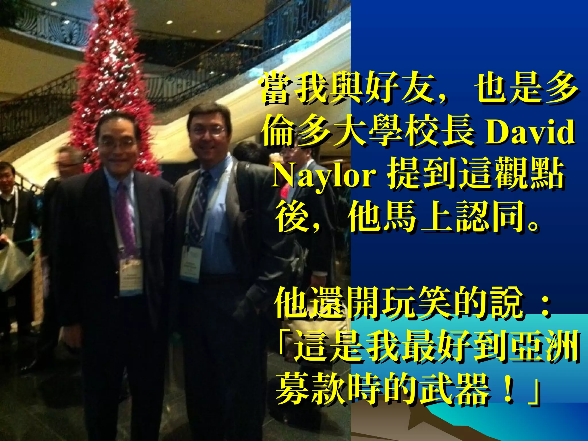 當我與好友，也是多當我與好友，也是多
倫多大學校長倫多大學校長 DavidDavid
NaylorNaylor 提到這觀點提到這觀點
後，他馬上認同。後，他馬上認同。
他還開玩笑的 ：說他還開玩笑的 ：說
「這是我最好到亞洲「這是我最好到亞洲
募款時的武器！」募款時的武器！」
 