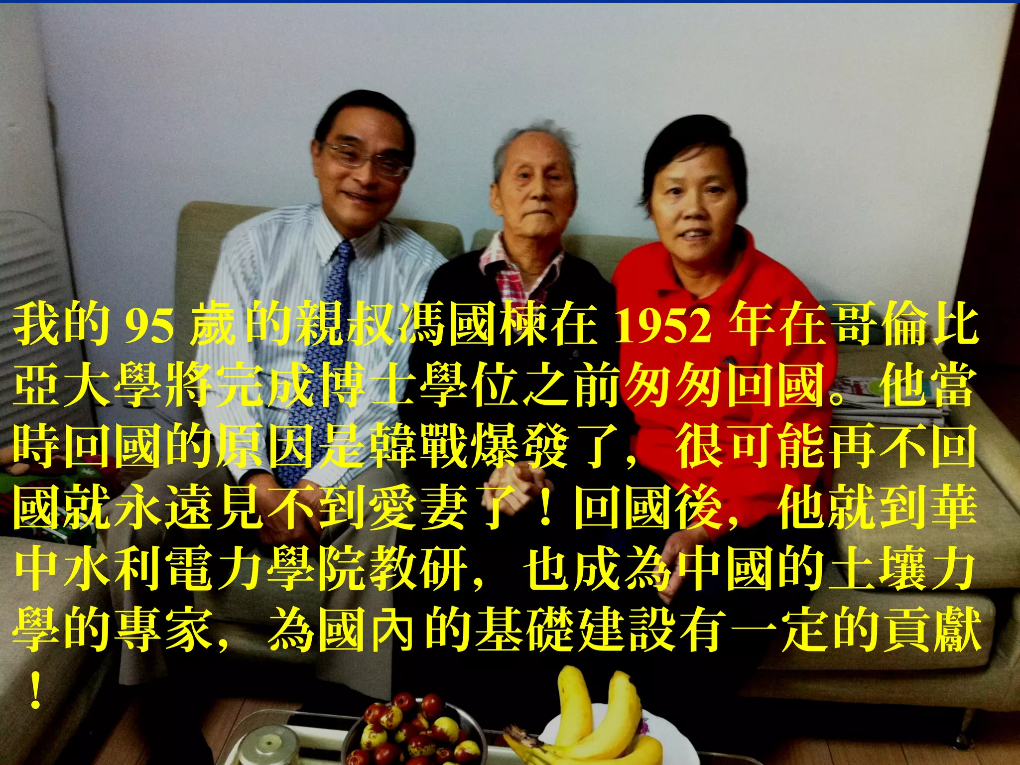 我的 95 的親叔馮國楝在歲 1952 年在哥倫比
亞大學將完成博士學位之前匆匆回國。他當
時回國的原因是韓戰爆發了，很可能再不回
國就永遠見不到愛妻了！回國後，他就到華
中水利電力學院教研，也成為中國的土壤力
學的專家，為國 的基礎建設有一定的貢獻內
！
 
