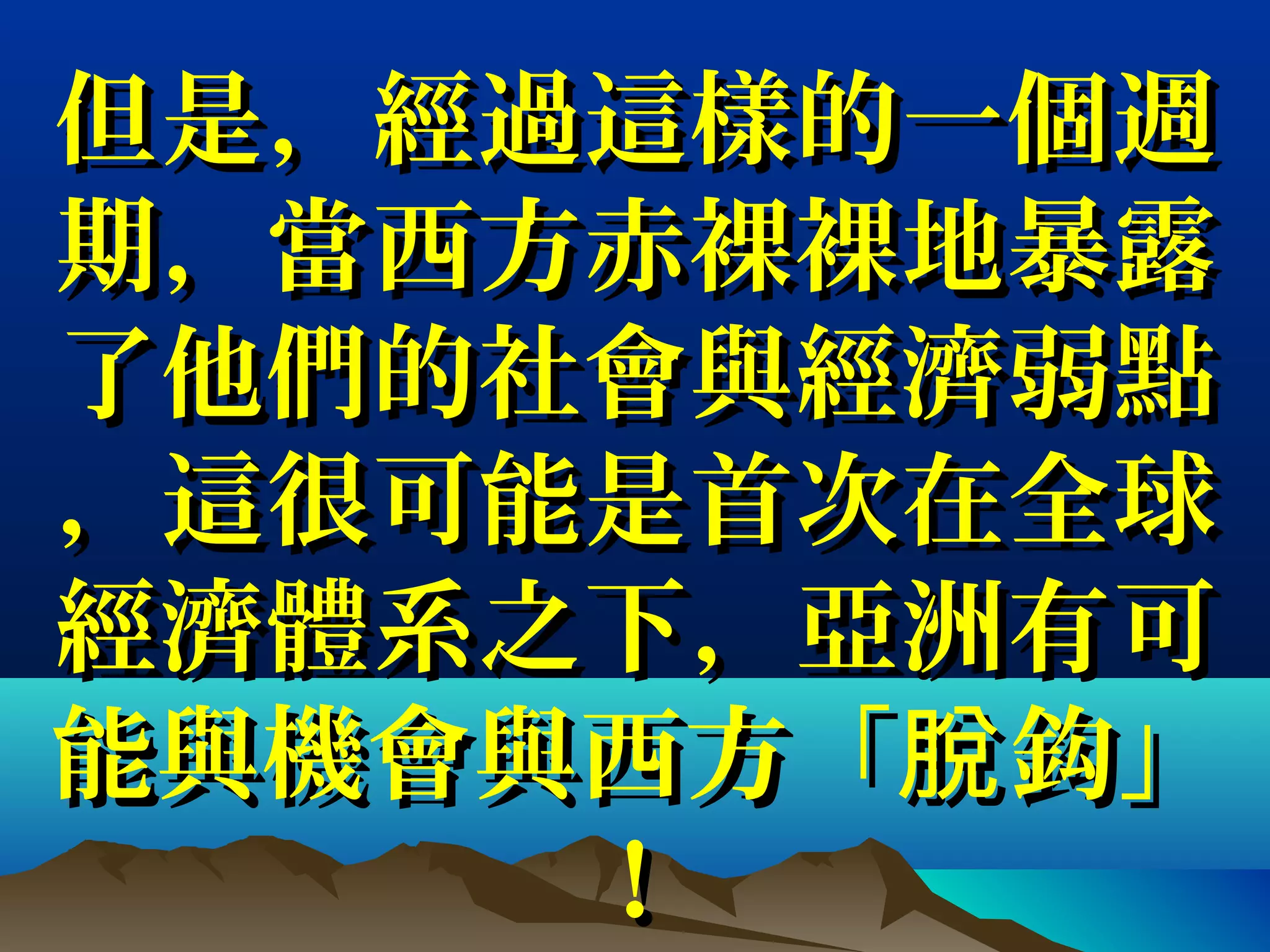但是，經過這樣的一個週但是，經過這樣的一個週
期，當西方赤裸裸地暴露期，當西方赤裸裸地暴露
了他們的社會與經濟弱點了他們的社會與經濟弱點
，這很可能是首次在全球，這很可能是首次在全球
經濟體系之下，亞洲有可經濟體系之下，亞洲有可
能與機會與西方「 鈎」脫能與機會與西方「 鈎」脫
！！
 