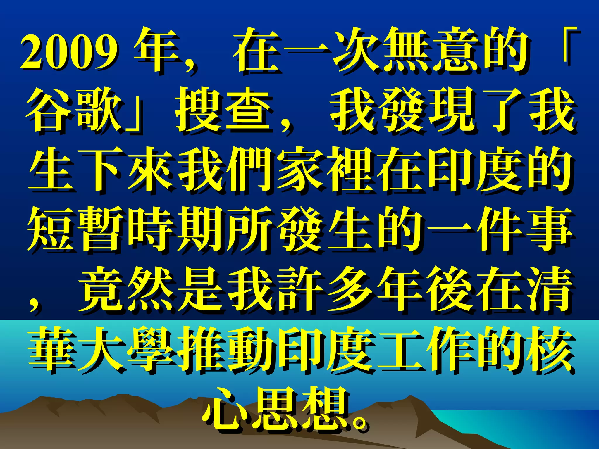 20092009 年，在一次無意的「年，在一次無意的「
谷歌」搜 ，我發現了我查谷歌」搜 ，我發現了我查
生下來生下來我們家裡我們家裡在印度的在印度的
短暫短暫時期所發生的一件時期所發生的一件事事
，竟然是我許多年後在清，竟然是我許多年後在清
華大學推動印度工作的核華大學推動印度工作的核
心思想。心思想。
 