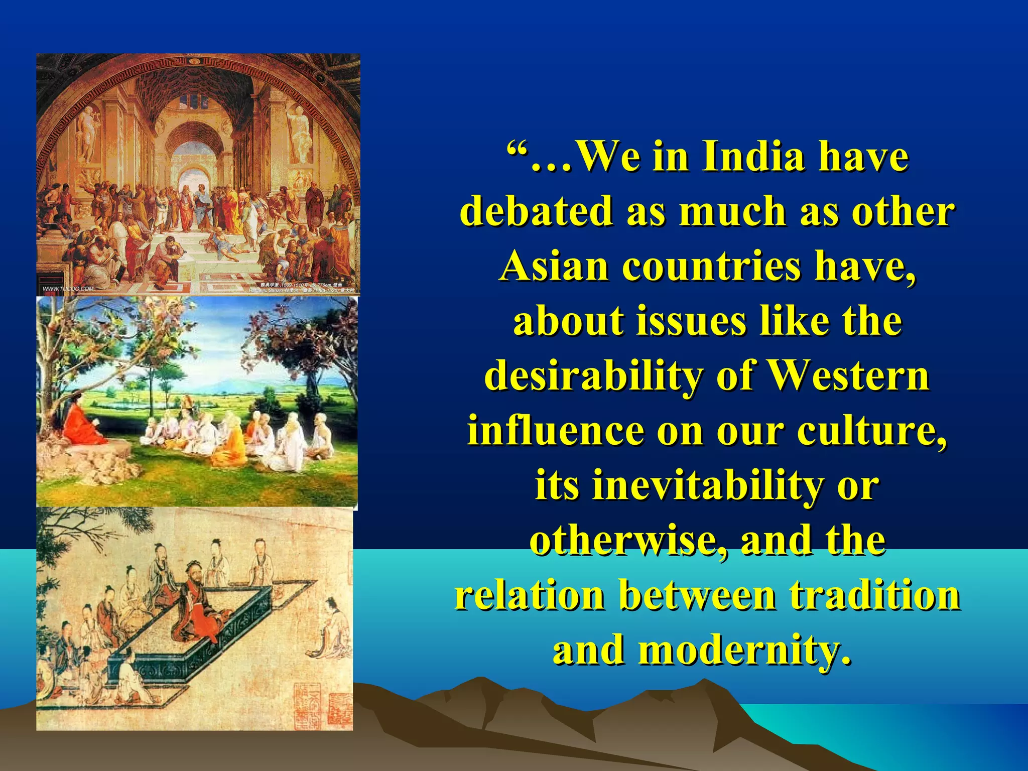“…“…We in India haveWe in India have
debated as much as otherdebated as much as other
Asian countries have,Asian countries have,
about issues like theabout issues like the
desirability of Westerndesirability of Western
influence on our culture,influence on our culture,
its inevitability orits inevitability or
otherwise, and theotherwise, and the
relation between traditionrelation between tradition
and modernity.and modernity.
 