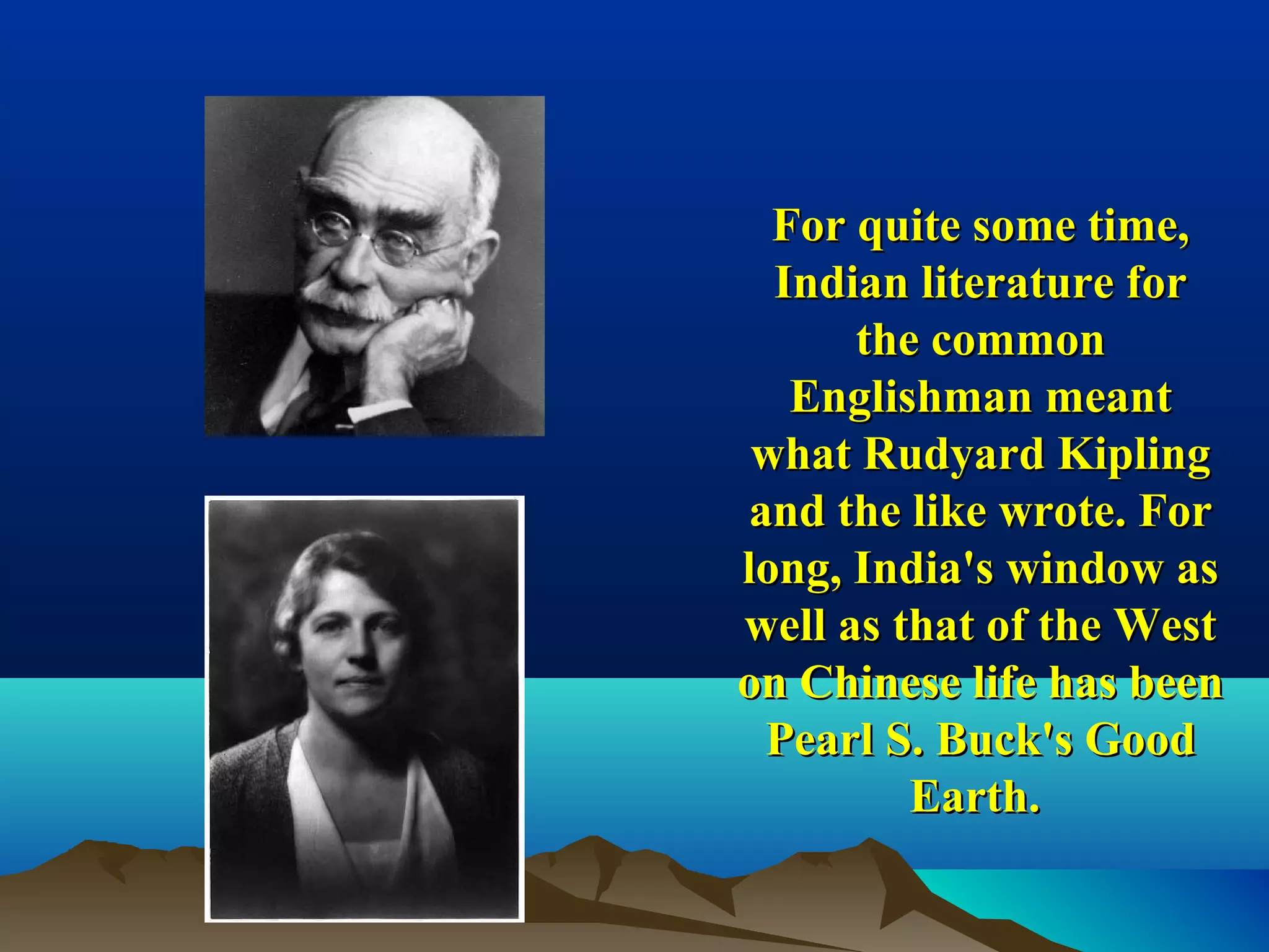 For quite some time,For quite some time,
Indian literature forIndian literature for
the commonthe common
Englishman meantEnglishman meant
what Rudyard Kiplingwhat Rudyard Kipling
and the like wrote. Forand the like wrote. For
long, India's window aslong, India's window as
well as that of the Westwell as that of the West
on Chinese life has beenon Chinese life has been
Pearl S. Buck's GoodPearl S. Buck's Good
Earth.Earth.
 