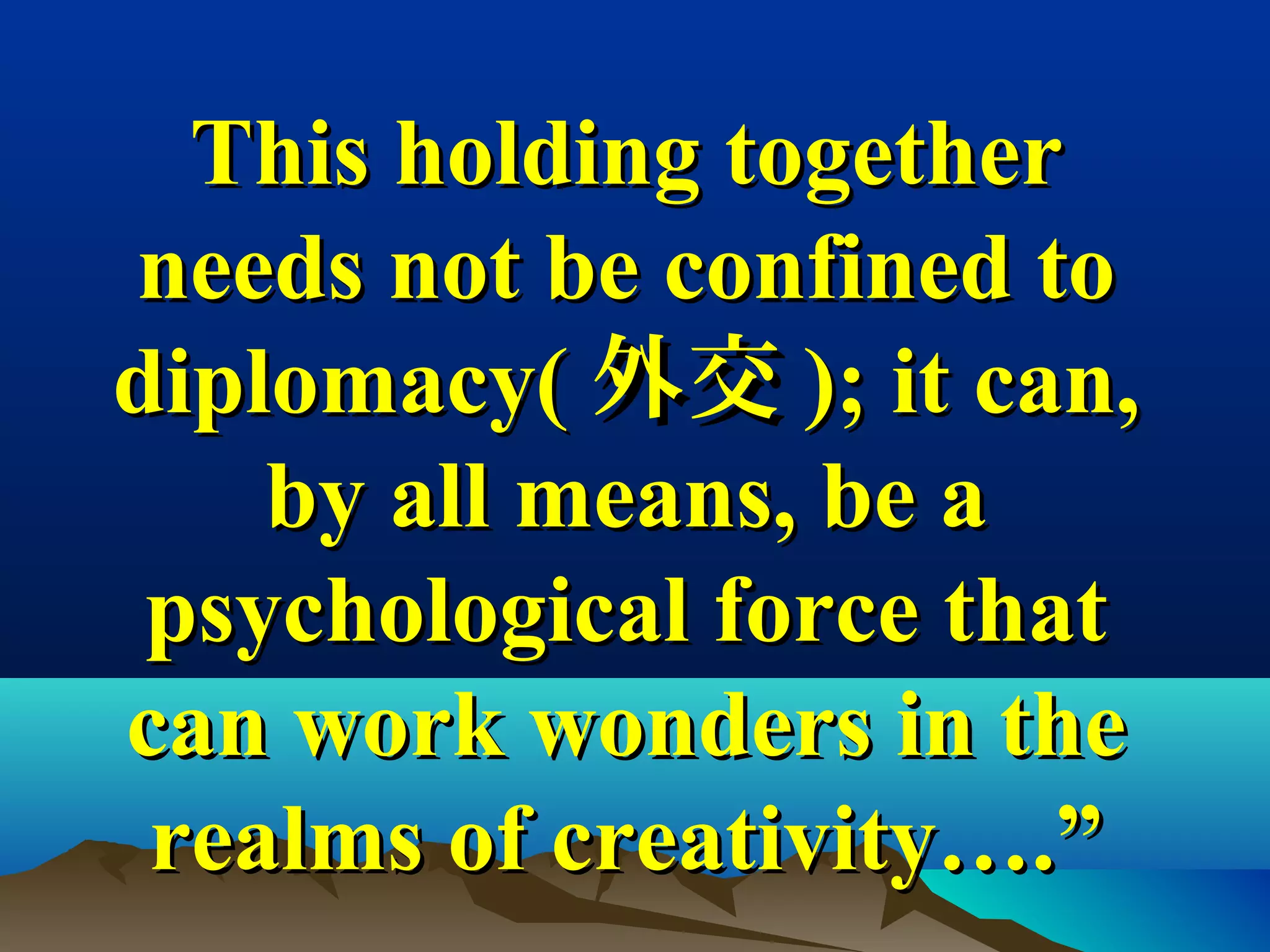 This holding togetherThis holding together
needs not be confined toneeds not be confined to
diplomacy(diplomacy( 外交外交 ); it can,); it can,
by all means, be aby all means, be a
psychological force thatpsychological force that
can work wonders in thecan work wonders in the
realms of creativity….”realms of creativity….”
 