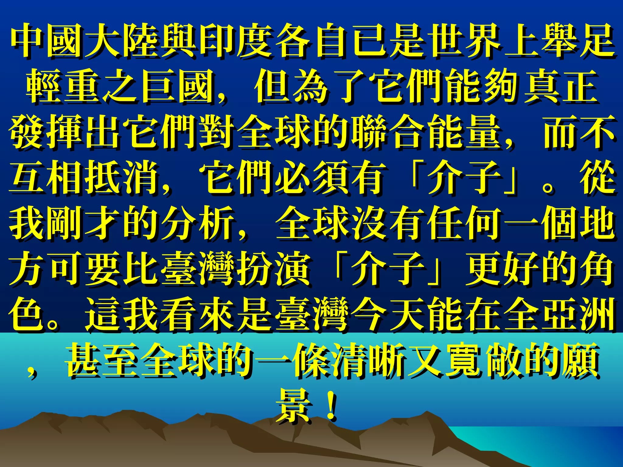 中國大陸與印度各自已是世界上舉足中國大陸與印度各自已是世界上舉足
輕重之巨國輕重之巨國，，但為了它們能 真正夠但為了它們能 真正夠
發揮出它們對全球的聯合能量發揮出它們對全球的聯合能量，，而不而不
互相抵消互相抵消，，它們必須有「介子」。從它們必須有「介子」。從
我剛才的分析我剛才的分析，，全球沒有任何一個地全球沒有任何一個地
方可要比臺灣扮演「介子」更好的角方可要比臺灣扮演「介子」更好的角
色。這我看來是臺灣今天能在全亞洲色。這我看來是臺灣今天能在全亞洲
，，甚至全球的一條清晰又 敞的願寬甚至全球的一條清晰又 敞的願寬
景！景！
 