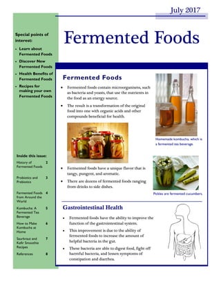  Fermented foods contain microorganisms, such
as bacteria and yeasts, that use the nutrients in
the food as an energy source.
 The result is a transformation of the original
food into one with organic acids and other
compounds beneficial for health.
 Fermented foods have a unique flavor that is
tangy, pungent, and aromatic.
 There are dozens of fermented foods ranging
from drinks to side dishes.
Fermented Foods
Gastrointestinal Health
 Fermented foods have the ability to improve the
function of the gastrointestinal system.
 This improvement is due to the ability of
fermented foods to increase the amount of
helpful bacteria in the gut.
 These bacteria are able to digest food, fight off
harmful bacteria, and lessen symptoms of
constipation and diarrhea.
Fermented FoodsSpecial points of
interest:
 Learn about
Fermented Foods
 Discover New
Fermented Foods
 Health Benefits of
Fermented Foods
 Recipes for
making your own
Fermented Foods
Inside this issue:
History of
Fermented Foods
2
Probiotics and
Prebiotics
3
Fermented Foods
from Around the
World
4
Kombucha: A
Fermented Tea
Beverage
5
How to Make
Kombucha at
Home
6
Saurkraut and
Kefir Smoothie
Recipes
7
References 8
Homemade kombucha, which is
a fermented tea beverage.
Pickles are fermented cucumbers.
July 2017
 