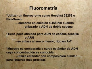 Fluorometría
*Utilizar un fluorocrome como Hoechst 33258 o
PicoGreen
-- aumento en emisión a 458 nm cuando
enlazado a ADN de doble cadena
*Tiene poca afinidad para ADN de cadena sencilla
o ARN
--se enlaza al surco menor, rico en A-T
*Muestra es comparada a curva estándar de ADN
cuya concentración es conocida
--utilize estándar con composición similar
para lecturas más precisas
 