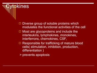 Cytokines Diverse group of soluble proteins which modulates the functional activities of the cell Most are glycoproteins and include the interleukins, lymphokines, monokines, interferrons, chemokines, CSF, Responsible for trafficking of mature blood cells( stimulation, inhibition, production, differentiation ) > prevents apoptosis 