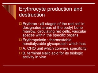 Erythrocyte production and destruction Erythron : all stages of the red cell in designated areas of the body( bone marrow, circulating red cells, vascular spaces within the specific organs Erythropoietin : thermostable, nondialyzable glycoprotein which has A. CHO unit which conveys specificity B. terminal sialic acid for its biologic activity in vivo 