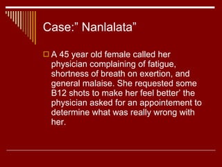 Case:” Nanlalata” A 45 year old female called her physician complaining of fatigue, shortness of breath on exertion, and general malaise. She requested some B12 shots to make her feel better’ the physician asked for an appointement to determine what was really wrong with her. 