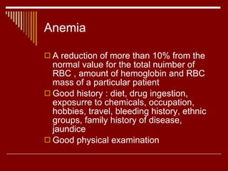 Anemia A reduction of more than 10% from the normal value for the total nuimber of RBC , amount of hemoglobin and RBC mass of a particular patient Good history : diet, drug ingestion, exposurre to chemicals, occupation, hobbies, travel, bleeding history, ethnic groups, family history of disease, jaundice Good physical examination 