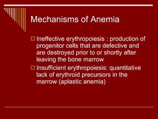 Mechanisms of Anemia Ineffective erythropoiesis : production of progenitor cells that are defective and are destroyed prior to or shortly after leaving the bone marrow Insufficient erythropoiesis: quantitative lack of erythroid precursors in the marrow (aplastic anemia) 