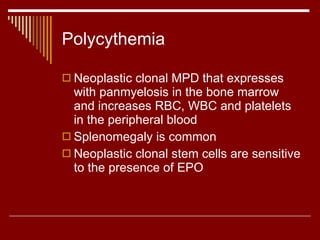 Polycythemia Neoplastic clonal MPD that expresses with panmyelosis in the bone marrow and increases RBC, WBC and platelets in the peripheral blood Splenomegaly is common Neoplastic clonal stem cells are sensitive to the presence of EPO 