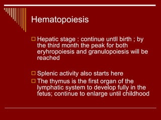 Hematopoiesis Hepatic stage : continue untll birth ; by the third month the peak for both eryhropoiesis and granulopoiesis will be reached Splenic activity also starts here The thymus is the first organ of the lymphatic system to develop fully in the fetus; continue to enlarge until childhood  
