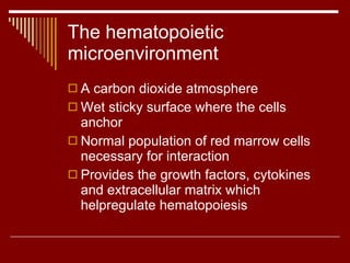 The hematopoietic microenvironment A carbon dioxide atmosphere Wet sticky surface where the cells anchor Normal population of red marrow cells  necessary for interaction Provides the growth factors, cytokines and extracellular matrix which helpregulate hematopoiesis 